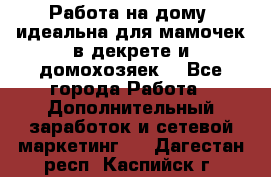  Работа на дому (идеальна для мамочек в декрете и домохозяек) - Все города Работа » Дополнительный заработок и сетевой маркетинг   . Дагестан респ.,Каспийск г.